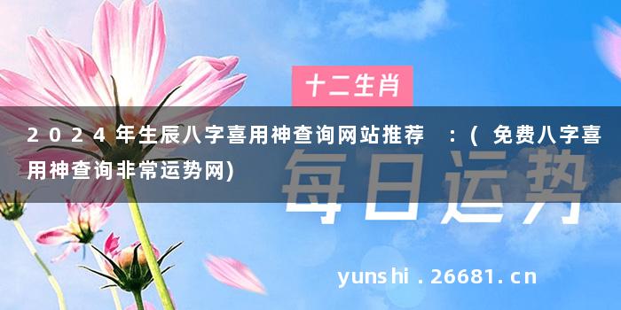 2024年生辰八字喜用神查询网站推荐 :(免费八字喜用神查询非常运势网)